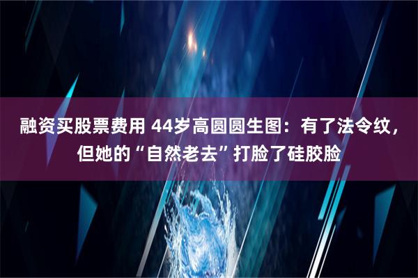 融资买股票费用 44岁高圆圆生图：有了法令纹，但她的“自然老去”打脸了硅胶脸