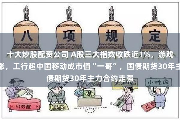 十大炒股配资公司 A股三大指数收跌近1%，游戏传媒板块大涨，工行超中国移动成市值“一哥”，国债期货30年主力合约走强