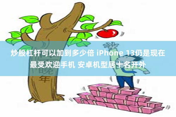 炒股杠杆可以加到多少倍 iPhone 13仍是现在最受欢迎手机 安卓机型居十名开外