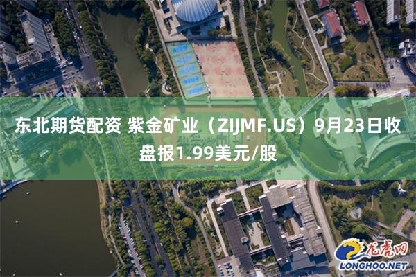 东北期货配资 紫金矿业（ZIJMF.US）9月23日收盘报1.99美元/股