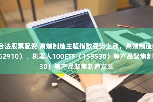 合法股票配资 高端制造主题指数强势上涨，高端制造ETF（562910）、机器人100ETF（159530）等产品聚焦制造龙头