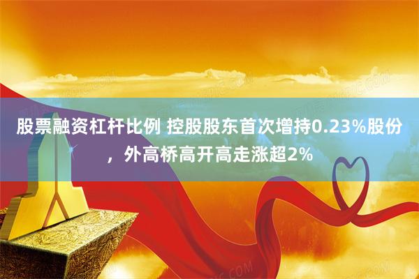 股票融资杠杆比例 控股股东首次增持0.23%股份，外高桥高开高走涨超2%