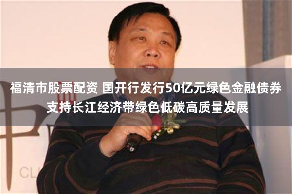 福清市股票配资 国开行发行50亿元绿色金融债券 支持长江经济带绿色低碳高质量发展