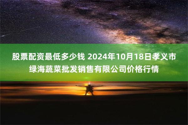 股票配资最低多少钱 2024年10月18日孝义市绿海蔬菜批发销售有限公司价格行情