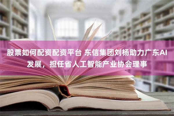 股票如何配资配资平台 东信集团刘杨助力广东AI发展，担任省人工智能产业协会理事