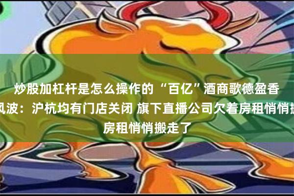 炒股加杠杆是怎么操作的 “百亿”酒商歌德盈香欠薪风波：沪杭均有门店关闭 旗下直播公司欠着房租悄悄搬走了