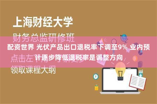 配资世界 光伏产品出口退税率下调至9% 业内预计逐步降低退税率是调整方向