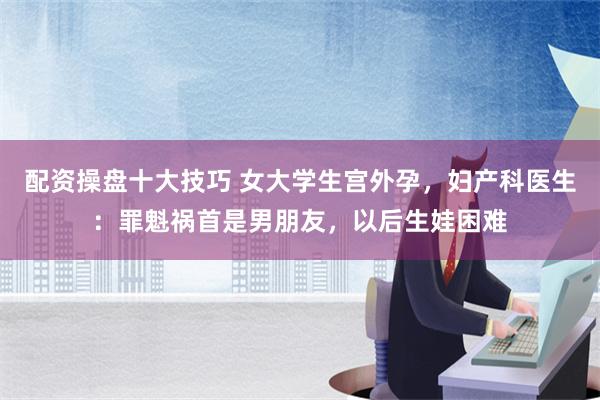 配资操盘十大技巧 女大学生宫外孕，妇产科医生：罪魁祸首是男朋友，以后生娃困难