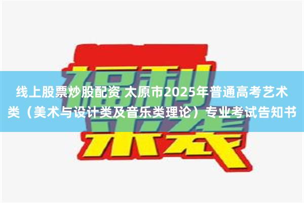 线上股票炒股配资 太原市2025年普通高考艺术类（美术与设计类及音乐类理论）专业考试告知书