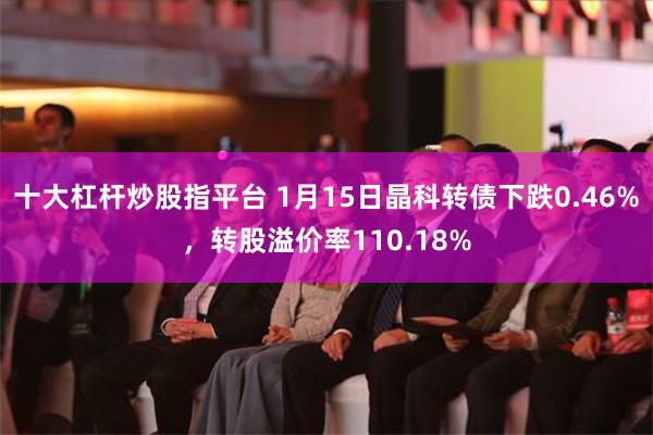 十大杠杆炒股指平台 1月15日晶科转债下跌0.46%，转股溢价率110.18%